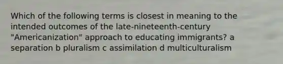 Which of the following terms is closest in meaning to the intended outcomes of the late-nineteenth-century "Americanization" approach to educating immigrants? a separation b pluralism c assimilation d multiculturalism