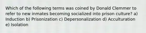 Which of the following terms was coined by Donald Clemmer to refer to new inmates becoming socialized into prison culture? a) Induction b) Prisonization c) Depersonalization d) Acculturation e) Isolation