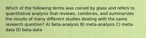 Which of the following terms was coined by glass and refers to quantitative analysis that reviews, combines, and summarizes the results of many different studies dealing with the same research question? A) beta-analysis B) meta-analysis C) meta-data D) beta-data