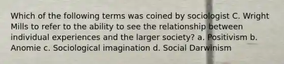 Which of the following terms was coined by sociologist C. Wright Mills to refer to the ability to see the relationship between individual experiences and the larger society? a. Positivism b. Anomie c. Sociological imagination d. Social Darwinism