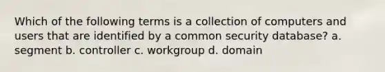 Which of the following terms is a collection of computers and users that are identified by a common security database? a. segment b. controller c. workgroup d. domain