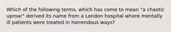 Which of the following terms, which has come to mean "a chaotic uproar" derived its name from a London hospital where mentally ill patients were treated in horrendous ways?