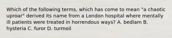 Which of the following terms, which has come to mean "a chaotic uproar" derived its name from a London hospital where mentally ill patients were treated in horrendous ways? A. bedlam B. hysteria C. furor D. turmoil