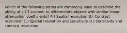 Which of the following terms are commonly used to describe the ability of a CT scanner to differentiate objects with similar linear attenuation coefficients? A.) Spatial resolution B.) Contrast resolution C.) Spatial resolution and sensitivity D.) Sensitivity and contrast resolution