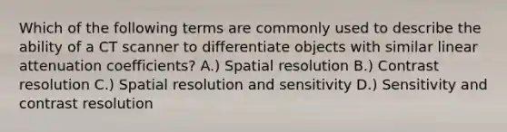 Which of the following terms are commonly used to describe the ability of a CT scanner to differentiate objects with similar linear attenuation coefficients? A.) Spatial resolution B.) Contrast resolution C.) Spatial resolution and sensitivity D.) Sensitivity and contrast resolution