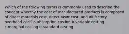 Which of the following terms is commonly used to describe the concept whereby the cost of manufactured products is composed of direct materials cost, direct labor cost, and all factory overhead cost? a.absorption costing b.variable costing c.marginal costing d.standard costing