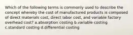 Which of the following terms is commonly used to describe the concept whereby the cost of manufactured products is composed of direct materials cost, direct labor cost, and variable factory overhead cost? a.absorption costing b.variable costing c.standard costing d.differential costing