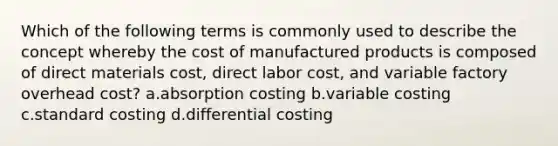 Which of the following terms is commonly used to describe the concept whereby the cost of manufactured products is composed of direct materials cost, direct labor cost, and variable factory overhead cost? a.absorption costing b.variable costing c.standard costing d.differential costing