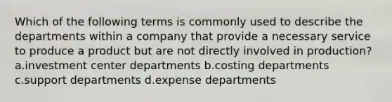 Which of the following terms is commonly used to describe the departments within a company that provide a necessary service to produce a product but are not directly involved in production? a.investment center departments b.costing departments c.support departments d.expense departments