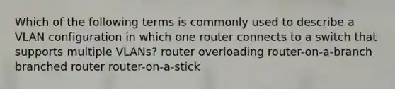 Which of the following terms is commonly used to describe a VLAN configuration in which one router connects to a switch that supports multiple VLANs? router overloading router-on-a-branch branched router router-on-a-stick