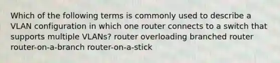 Which of the following terms is commonly used to describe a VLAN configuration in which one router connects to a switch that supports multiple VLANs? router overloading branched router router-on-a-branch router-on-a-stick