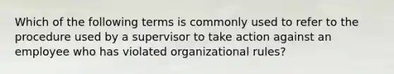 Which of the following terms is commonly used to refer to the procedure used by a supervisor to take action against an employee who has violated organizational rules?