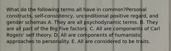 What do the following terms all have in common?Personal constructs, self-consistency, unconditional positive regard, and gender schemas A. They are all psychodynamic terms. B. They are all part of the Big Five factors. C. All are components of Carl Rogers' self theory. D. All are components of humanistic approaches to personality. E. All are considered to be traits.