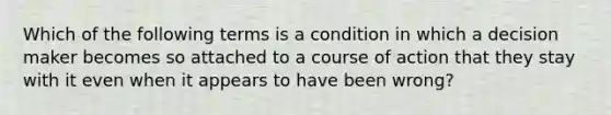 Which of the following terms is a condition in which a decision maker becomes so attached to a course of action that they stay with it even when it appears to have been wrong?