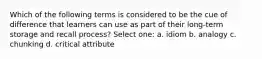 Which of the following terms is considered to be the cue of difference that learners can use as part of their long-term storage and recall process? Select one: a. idiom b. analogy c. chunking d. critical attribute