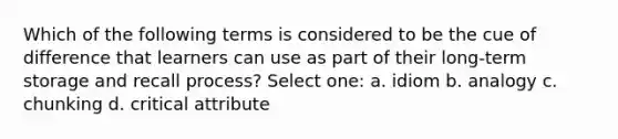 Which of the following terms is considered to be the cue of difference that learners can use as part of their long-term storage and recall process? Select one: a. idiom b. analogy c. chunking d. critical attribute