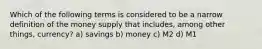 Which of the following terms is considered to be a narrow definition of the money supply that includes, among other things, currency? a) savings b) money c) M2 d) M1