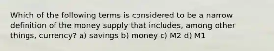 Which of the following terms is considered to be a narrow definition of the money supply that includes, among other things, currency? a) savings b) money c) M2 d) M1