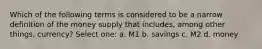 Which of the following terms is considered to be a narrow definition of the money supply that includes, among other things, currency? Select one: a. M1 b. savings c. M2 d. money