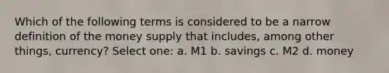 Which of the following terms is considered to be a narrow definition of the money supply that includes, among other things, currency? Select one: a. M1 b. savings c. M2 d. money