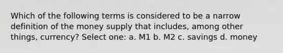 Which of the following terms is considered to be a narrow definition of the money supply that includes, among other things, currency? Select one: a. M1 b. M2 c. savings d. money