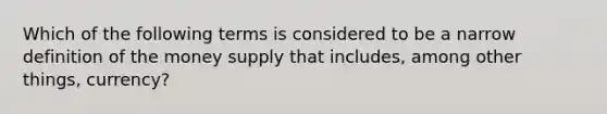 Which of the following terms is considered to be a narrow definition of the money supply that includes, among other things, currency?