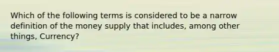 Which of the following terms is considered to be a narrow definition of the money supply that includes, among other things, Currency?