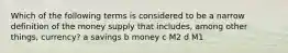 Which of the following terms is considered to be a narrow definition of the money supply that includes, among other things, currency? a savings b money c M2 d M1