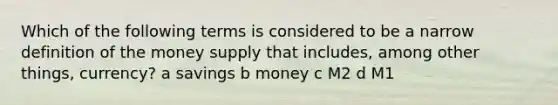 Which of the following terms is considered to be a narrow definition of the money supply that includes, among other things, currency? a savings b money c M2 d M1