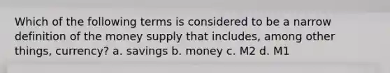 Which of the following terms is considered to be a narrow definition of the money supply that includes, among other things, currency? a. savings b. money c. M2 d. M1