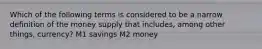 Which of the following terms is considered to be a narrow definition of the money supply that includes, among other things, currency? M1 savings M2 money