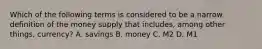 Which of the following terms is considered to be a narrow definition of the money supply that includes, among other things, currency? A. savings B. money C. M2 D. M1