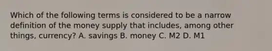 Which of the following terms is considered to be a narrow definition of the money supply that includes, among other things, currency? A. savings B. money C. M2 D. M1