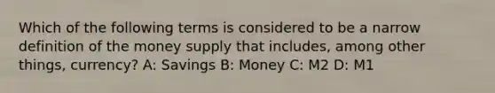 Which of the following terms is considered to be a narrow definition of the money supply that includes, among other things, currency? A: Savings B: Money C: M2 D: M1