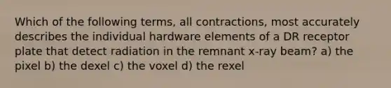 Which of the following terms, all contractions, most accurately describes the individual hardware elements of a DR receptor plate that detect radiation in the remnant x-ray beam? a) the pixel b) the dexel c) the voxel d) the rexel