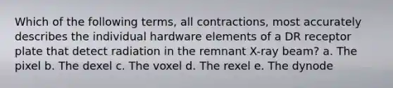 Which of the following terms, all contractions, most accurately describes the individual hardware elements of a DR receptor plate that detect radiation in the remnant X-ray beam? a. The pixel b. The dexel c. The voxel d. The rexel e. The dynode