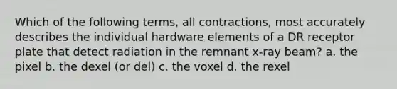 Which of the following terms, all contractions, most accurately describes the individual hardware elements of a DR receptor plate that detect radiation in the remnant x-ray beam? a. the pixel b. the dexel (or del) c. the voxel d. the rexel