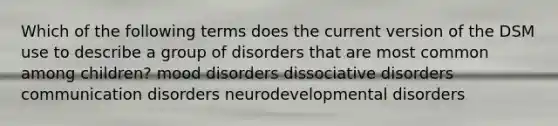 Which of the following terms does the current version of the DSM use to describe a group of disorders that are most common among children? mood disorders dissociative disorders communication disorders neurodevelopmental disorders