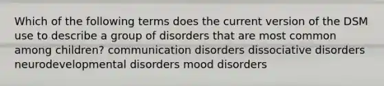 Which of the following terms does the current version of the DSM use to describe a group of disorders that are most common among children? communication disorders dissociative disorders neurodevelopmental disorders mood disorders