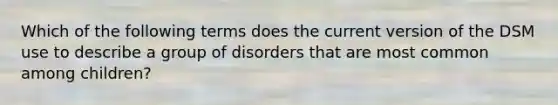 Which of the following terms does the current version of the DSM use to describe a group of disorders that are most common among children?