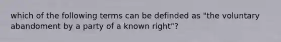 which of the following terms can be definded as "the voluntary abandoment by a party of a known right"?