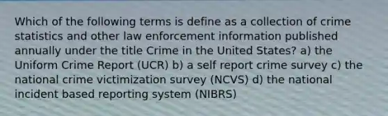 Which of the following terms is define as a collection of crime statistics and other law enforcement information published annually under the title Crime in the United States? a) the Uniform Crime Report (UCR) b) a self report crime survey c) the national crime victimization survey (NCVS) d) the national incident based reporting system (NIBRS)