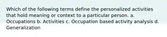 Which of the following terms define the personalized activities that hold meaning or context to a particular person. a. Occupations b. Activities c. Occupation based activity analysis d. Generalization