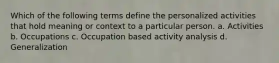 Which of the following terms define the personalized activities that hold meaning or context to a particular person. a. Activities b. Occupations c. Occupation based activity analysis d. Generalization