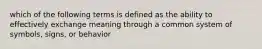 which of the following terms is defined as the ability to effectively exchange meaning through a common system of symbols, signs, or behavior