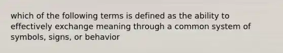 which of the following terms is defined as the ability to effectively exchange meaning through a common system of symbols, signs, or behavior