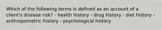 Which of the following terms is defined as an account of a client's disease risk? - health history - drug history - diet history - anthropometric history - psychological history