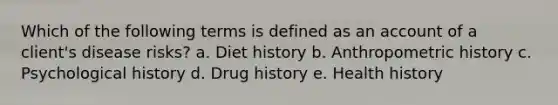 Which of the following terms is defined as an account of a client's disease risks? a. Diet history b. Anthropometric history c. Psychological history d. Drug history e. Health history