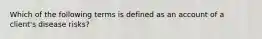 Which of the following terms is defined as an account of a client's disease risks?