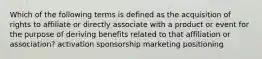 Which of the following terms is defined as the acquisition of rights to affiliate or directly associate with a product or event for the purpose of deriving benefits related to that affiliation or association? activation sponsorship marketing positioning